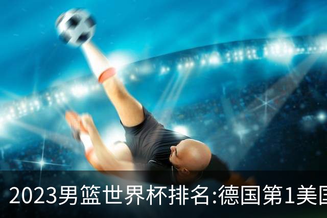 2023男篮世界杯排名:德国第1美国第4 中国第29